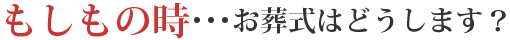 もしもの時･･･お葬式はどうします？